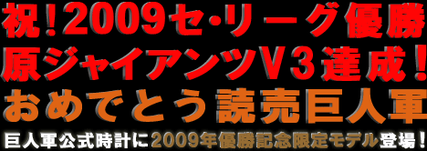 祝!2009セ・リーグ優勝
原ジャイアンツV3達成!
おめでとう読売巨人軍
巨人軍公式時計に2009年優勝記念限定モデル登場!